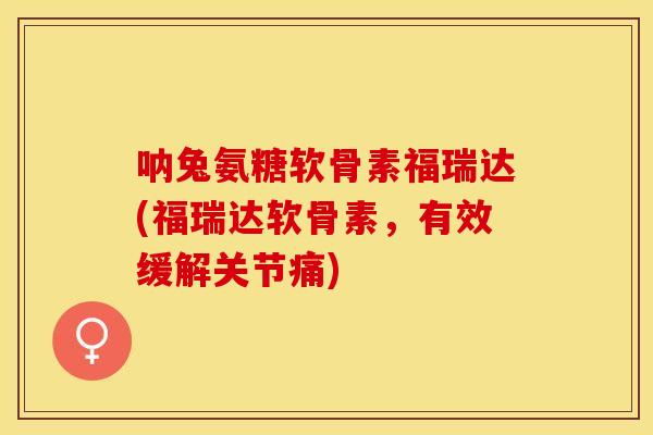 呐兔氨糖软骨素福瑞达(福瑞达软骨素，有效缓解关节痛)