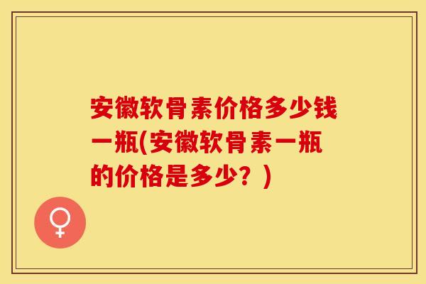安徽软骨素价格多少钱一瓶(安徽软骨素一瓶的价格是多少？)
