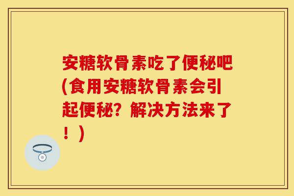 安糖软骨素吃了便秘吧(食用安糖软骨素会引起便秘？解决方法来了！)