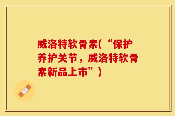 威洛特软骨素(“保护养护关节,威洛特软骨素新品上市”) 威洛特软骨素(“保护养护关节,威洛特软骨素新品上市”)