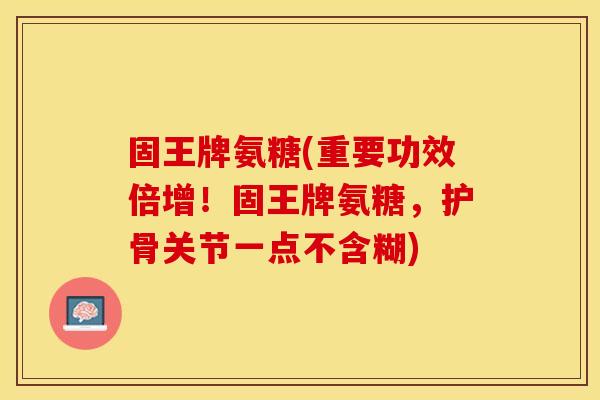 固王牌氨糖(重要功效倍增！固王牌氨糖，护骨关节一点不含糊)