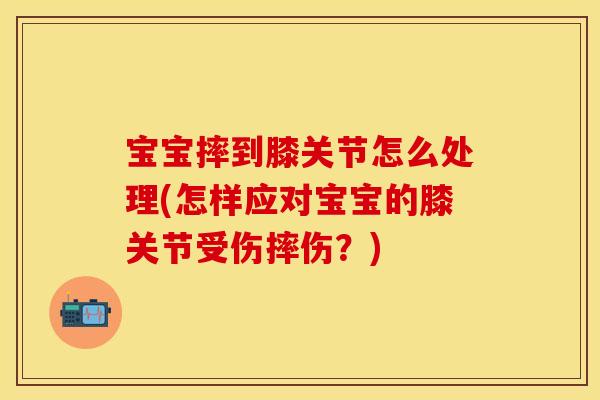 宝宝摔到膝关节怎么处理(怎样应对宝宝的膝关节受伤摔伤？)