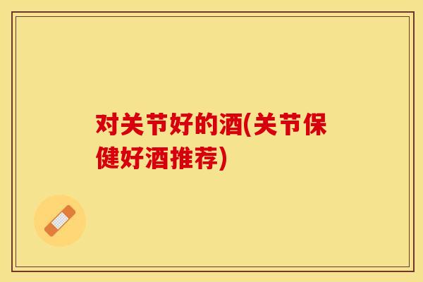 对关节好的酒(关节保健好酒推荐)