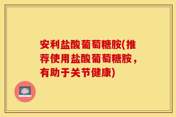 安利盐酸葡萄糖胺(推荐使用盐酸葡萄糖胺，有助于关节健康)
