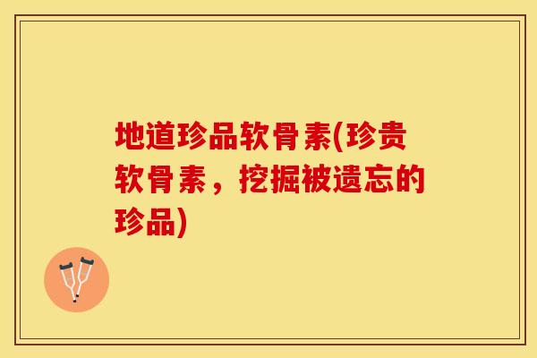 地道珍品软骨素(珍贵软骨素，挖掘被遗忘的珍品)