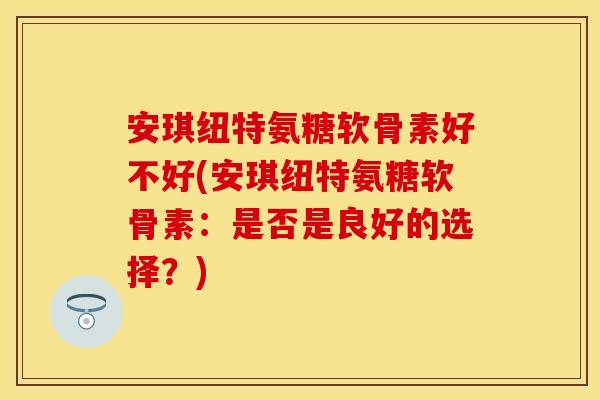 安琪纽特氨糖软骨素好不好(安琪纽特氨糖软骨素：是否是良好的选择？)