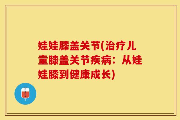 娃娃膝盖关节(儿童膝盖关节:从娃娃膝到健康成长) 娃娃膝盖关节(儿童膝盖关节:从娃娃膝到健康成长)