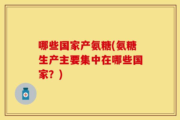哪些国家产氨糖(氨糖生产主要集中在哪些国家？)