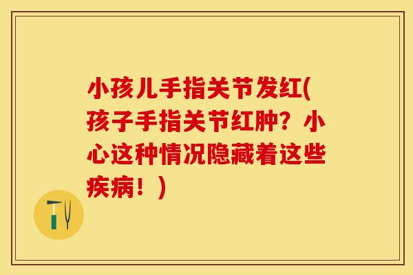 小孩儿手指关节发红(孩子手指关节红肿？小心这种情况隐藏着这些疾病！)