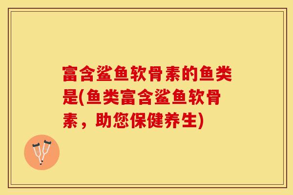富含鲨鱼软骨素的鱼类是(鱼类富含鲨鱼软骨素,助您保健养生) 富含鲨鱼软骨素的鱼类是(鱼类富含鲨鱼软骨素,助您保健养生)