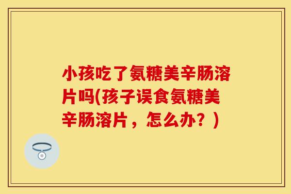 小孩吃了氨糖美辛肠溶片吗(孩子误食氨糖美辛肠溶片,怎么办?) 小孩吃了氨糖美辛肠溶片吗(孩子误食氨糖美辛肠溶片,怎么办?)