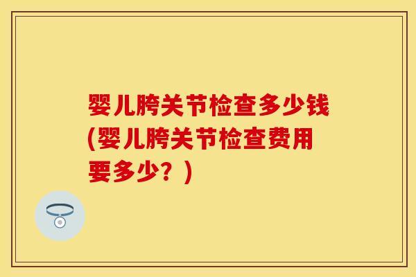 婴儿胯关节检查多少钱(婴儿胯关节检查费用要多少？)