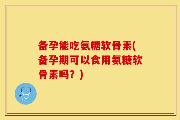 备孕能吃氨糖软骨素(备孕期可以食用氨糖软骨素吗?) 备孕能吃氨糖软骨素(备孕期可以食用氨糖软骨素吗?)