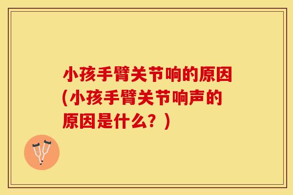 小孩手臂关节响的原因(小孩手臂关节响声的原因是什么？)