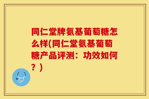 同仁堂牌氨基葡萄糖怎么样(同仁堂氨基葡萄糖产品评测：功效如何？)