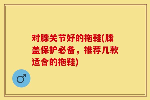 对膝关节好的拖鞋(膝盖保护必备，推荐几款适合的拖鞋)
