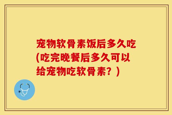 宠物软骨素饭后多久吃(吃完晚餐后多久可以给宠物吃软骨素？)