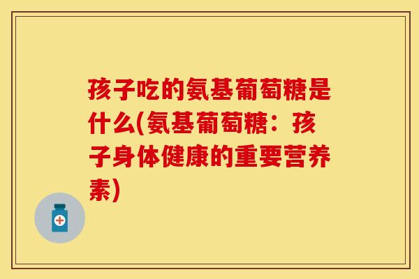 孩子吃的氨基葡萄糖是什么(氨基葡萄糖：孩子身体健康的重要营养素)