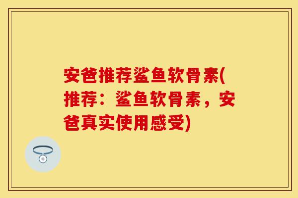 安爸推荐鲨鱼软骨素(推荐：鲨鱼软骨素，安爸真实使用感受)
