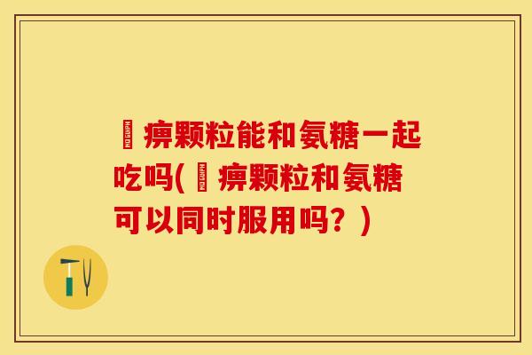 尪痹颗粒能和氨糖一起吃吗(尪痹颗粒和氨糖可以同时服用吗？)