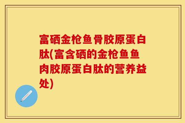 富硒金枪鱼骨胶原蛋白肽(富含硒的金枪鱼鱼肉胶原蛋白肽的营养益处)