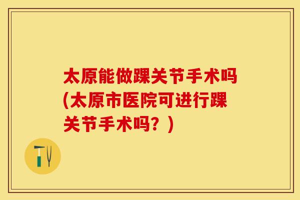 太原能做踝关节手术吗(太原市医院可进行踝关节手术吗？)