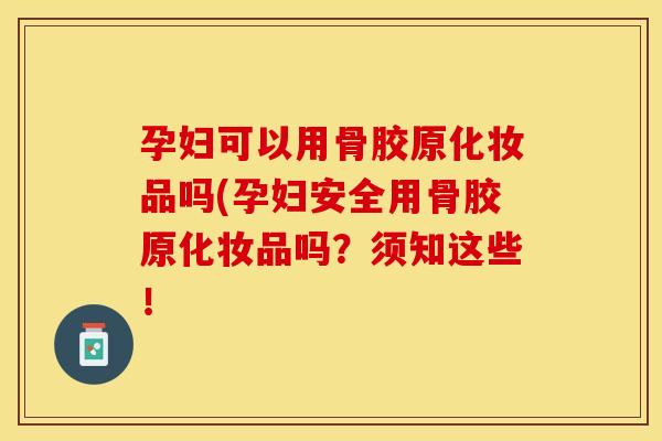 孕妇可以用骨胶原化妆品吗(孕妇安全用骨胶原化妆品吗？须知这些！