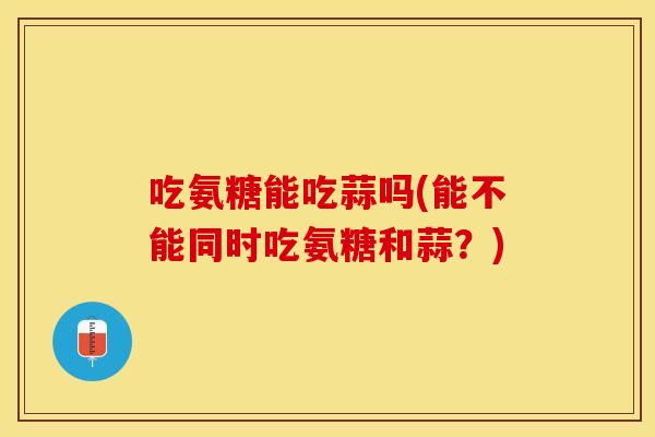 吃氨糖能吃蒜吗(能不能同时吃氨糖和蒜？)