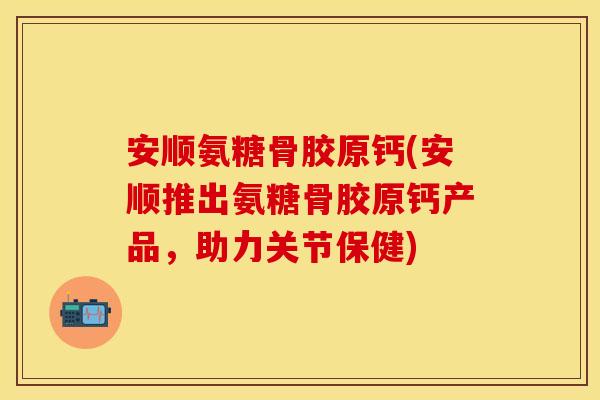 安顺氨糖骨胶原钙(安顺推出氨糖骨胶原钙产品，助力关节保健)