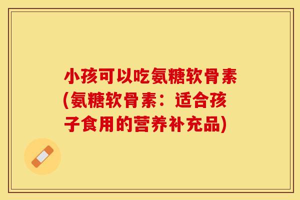 小孩可以吃氨糖软骨素(氨糖软骨素：适合孩子食用的营养补充品)