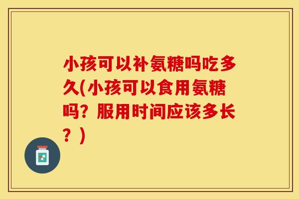 小孩可以补氨糖吗吃多久(小孩可以食用氨糖吗？服用时间应该多长？)
