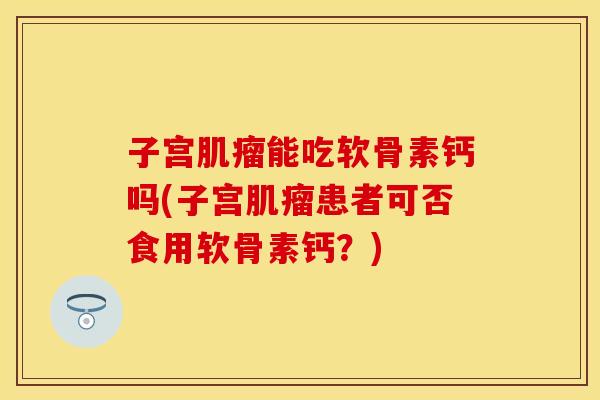 子宫肌瘤能吃软骨素钙吗(子宫肌瘤患者可否食用软骨素钙？)