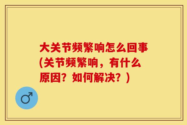 大关节频繁响怎么回事(关节频繁响，有什么原因？如何解决？)