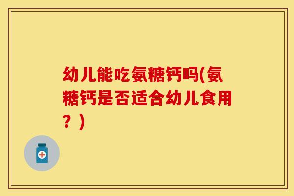 幼儿能吃氨糖钙吗(氨糖钙是否适合幼儿食用？)