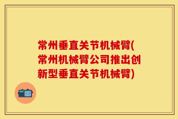 常州垂直关节机械臂(常州机械臂公司推出创新型垂直关节机械臂) 常州垂直关节机械臂(常州机械臂公司推出创新型垂直关节机械臂)