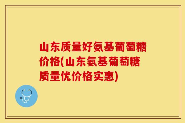 山东质量好氨基葡萄糖价格(山东氨基葡萄糖质量优价格实惠)