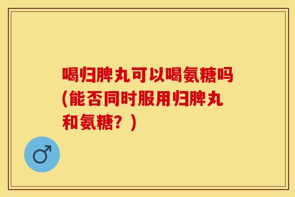喝归脾丸可以喝氨糖吗(能否同时服用归脾丸和氨糖？)