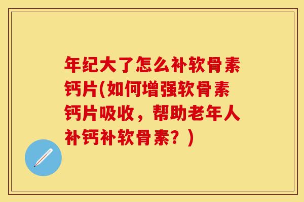 年纪大了怎么补软骨素钙片(如何增强软骨素钙片吸收，帮助老年人补钙补软骨素？)