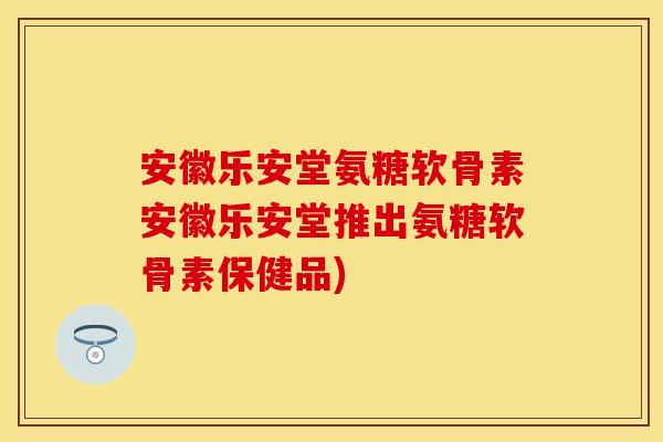 安徽乐安堂氨糖软骨素安徽乐安堂推出氨糖软骨素保健品)