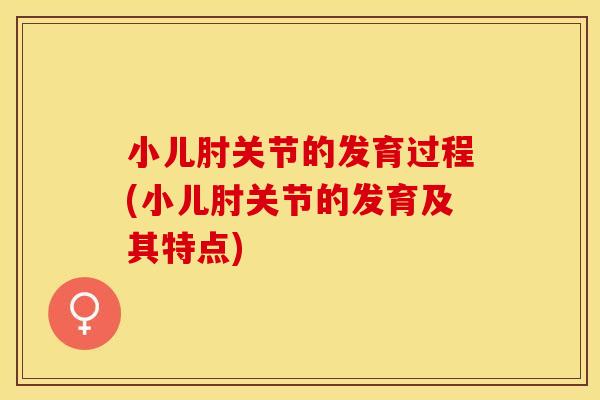 小儿肘关节的发育过程(小儿肘关节的发育及其特点) 小儿肘关节的发育过程(小儿肘关节的发育及其特点)