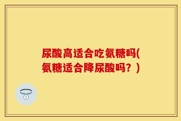 尿酸高适合吃氨糖吗(氨糖适合降尿酸吗？)