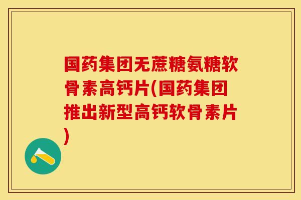 国药集团无蔗糖氨糖软骨素高钙片(国药集团推出新型高钙软骨素片)