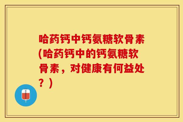 哈药钙中钙氨糖软骨素(哈药钙中的钙氨糖软骨素，对健康有何益处？)