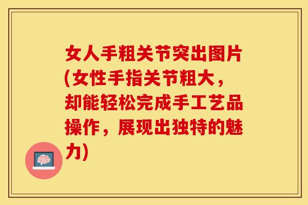 女人手粗关节突出图片(女性手指关节粗大，却能轻松完成手工艺品操作，展现出独特的魅力)