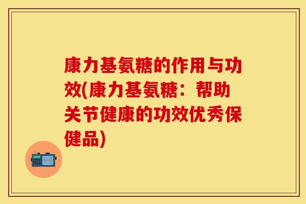 康力基氨糖的作用与功效(康力基氨糖：帮助关节健康的功效优秀保健品)