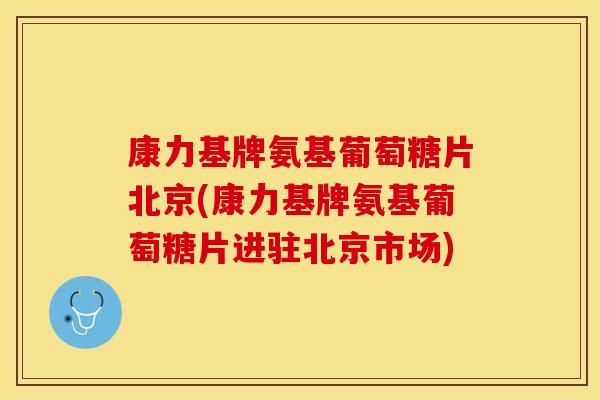 康力基牌氨基葡萄糖片北京(康力基牌氨基葡萄糖片进驻北京市场)