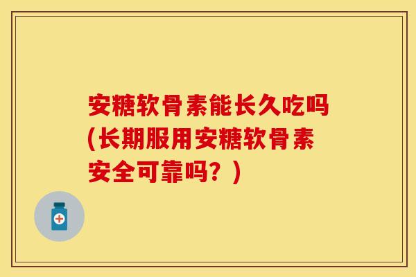 安糖软骨素能长久吃吗(长期服用安糖软骨素安全可靠吗？)