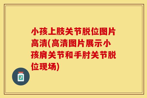 小孩上肢关节脱位图片高清(高清图片展示小孩肩关节和手肘关节脱位现场)
