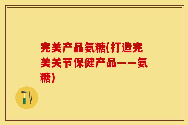 完美产品氨糖(打造完美关节保健产品——氨糖)