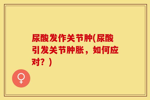 尿酸发作关节肿(尿酸引发关节肿胀，如何应对？)